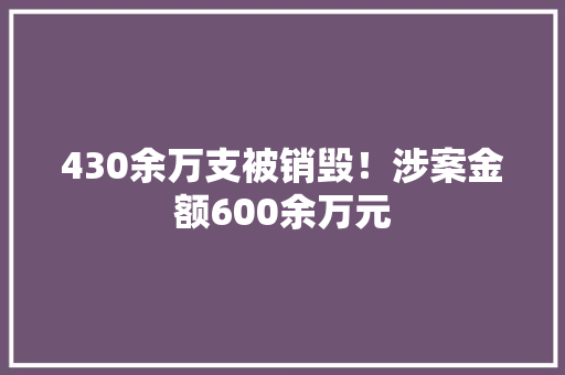 430余万支被销毁！涉案金额600余万元