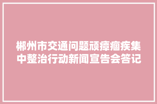 郴州市交通问题顽瘴痼疾集中整治行动新闻宣告会答记者问摘录 郴州市交通问题顽瘴痼疾集中整治行动新闻宣告会答记者问摘录 智能科技
