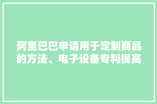 阿里巴巴申请用于定制商品的方法、电子设备专利提高生意双方的沟通效率