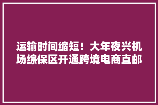 运输时间缩短！大年夜兴机场综保区开通跨境电商直邮出口模式