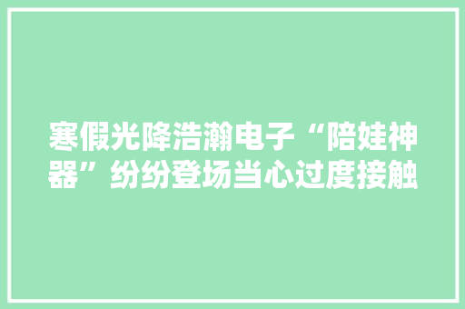 寒假光降浩瀚电子“陪娃神器”纷纷登场当心过度接触屏幕影响孩子大年夜脑功能