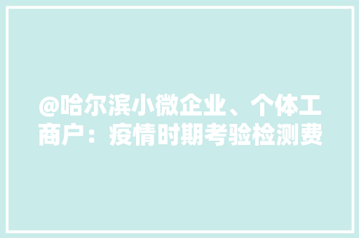 @哈尔滨小微企业、个体工商户：疫情时期考验检测费用减50% @哈尔滨小微企业、个体工商户：疫情时期考验检测费用减50% 智能科技