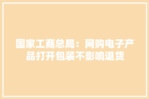 国家工商总局：网购电子产品打开包装不影响退货