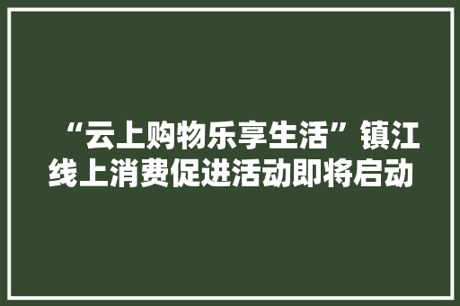 “云上购物乐享生活”镇江线上消费促进活动即将启动