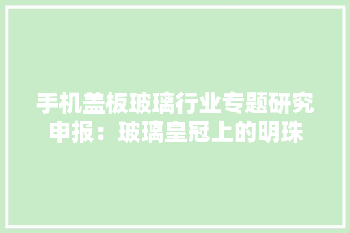 手机盖板玻璃行业专题研究申报：玻璃皇冠上的明珠