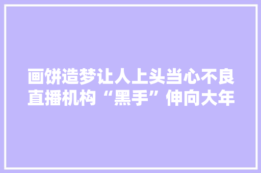 画饼造梦让人上头当心不良直播机构“黑手”伸向大年夜学生博主 画饼造梦让人上头当心不良直播机构“黑手”伸向大年夜学生博主 人工智能
