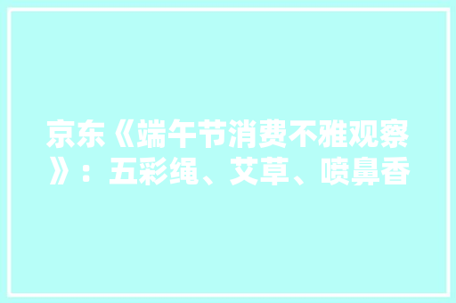 京东《端午节消费不雅观察》：五彩绳、艾草、喷鼻香包等平易近俗产品受关注 京东《端午节消费不雅观察》：五彩绳、艾草、喷鼻香包等平易近俗产品受关注 互联通信