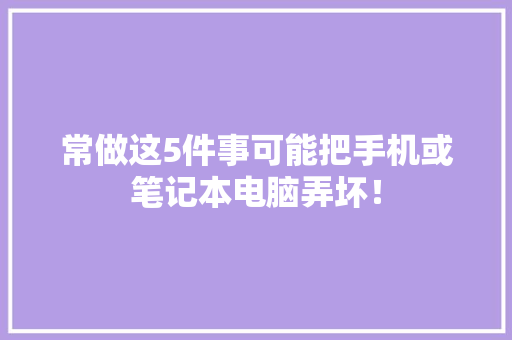 常做这5件事可能把手机或笔记本电脑弄坏！ 常做这5件事可能把手机或笔记本电脑弄坏！ 互联通信