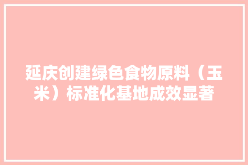 延庆创建绿色食物原料（玉米）标准化基地成效显著 延庆创建绿色食物原料（玉米）标准化基地成效显著 人工智能
