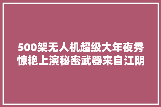 500架无人机超级大年夜秀惊艳上演秘密武器来自江阴这家企业......
