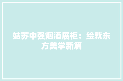 姑苏中强烟酒展柜：绘就东方美学新篇 姑苏中强烟酒展柜：绘就东方美学新篇 智能家居