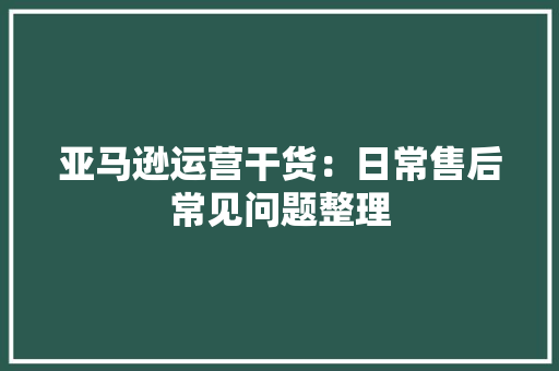 亚马逊运营干货：日常售后常见问题整理 亚马逊运营干货：日常售后常见问题整理 人工智能