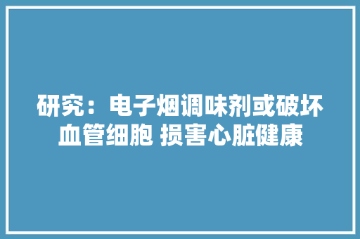 研究：电子烟调味剂或破坏血管细胞 损害心脏健康 研究：电子烟调味剂或破坏血管细胞 损害心脏健康 智能家居