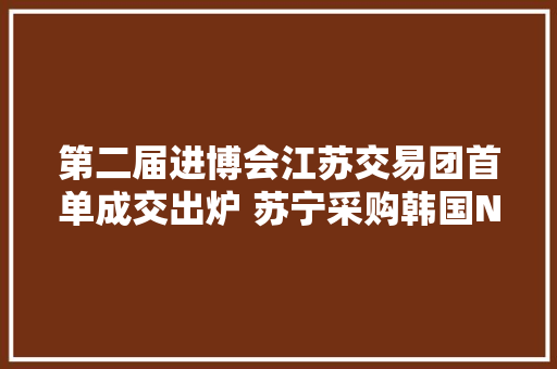 第二届进博会江苏交易团首单成交出炉 苏宁采购韩国NUC公司1420万美元小家电