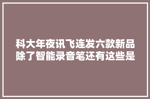 科大年夜讯飞连发六款新品除了智能录音笔还有这些是AI应用红利年