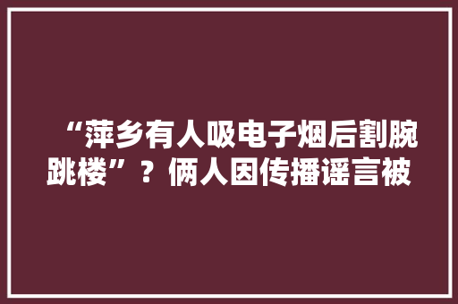 “萍乡有人吸电子烟后割腕跳楼”？俩人因传播谣言被警方行政处罚 “萍乡有人吸电子烟后割腕跳楼”？俩人因传播谣言被警方行政处罚 人工智能