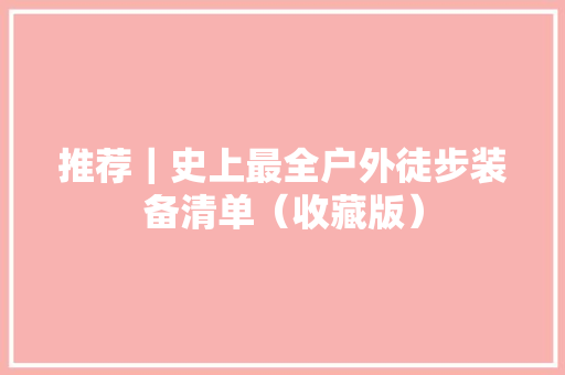 推荐｜史上最全户外徒步装备清单（收藏版） 推荐｜史上最全户外徒步装备清单（收藏版） 智能家居