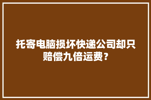 托寄电脑损坏快递公司却只赔偿九倍运费？ 托寄电脑损坏快递公司却只赔偿九倍运费？ 互联通信
