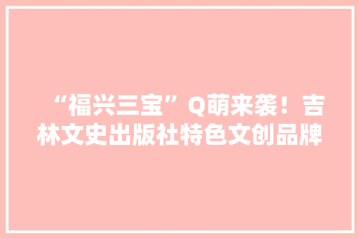 “福兴三宝”Q萌来袭！吉林文史出版社特色文创品牌荣获银奖