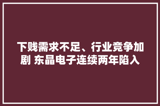 下贱需求不足、行业竞争加剧 东晶电子连续两年陷入吃亏 下贱需求不足、行业竞争加剧 东晶电子连续两年陷入吃亏 互联通信