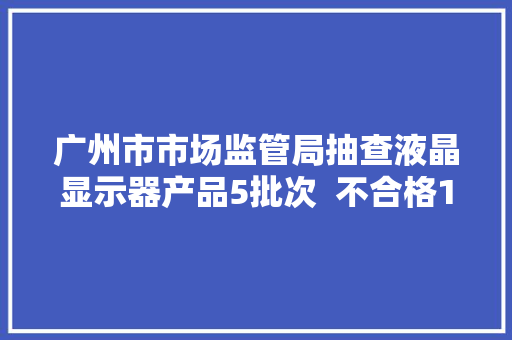 广州市市场监管局抽查液晶显示器产品5批次  不合格1批次 广州市市场监管局抽查液晶显示器产品5批次  不合格1批次 互联通信