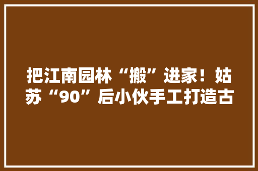 把江南园林“搬”进家！姑苏“90”后小伙手工打造古建筑微型世界