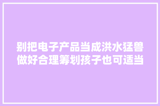 别把电子产品当成洪水猛兽做好合理筹划孩子也可适当玩手机