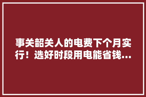 事关韶关人的电费下个月实行！选好时段用电能省钱……