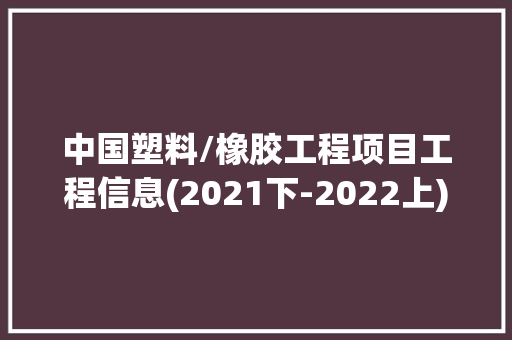 中国塑料/橡胶工程项目工程信息(2021下-2022上)（二）|工程帮帮