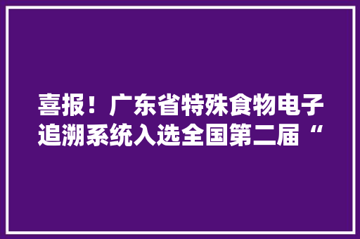 喜报！广东省特殊食物电子追溯系统入选全国第二届“科技赋能食物安然监管”十大年夜优秀应用案例