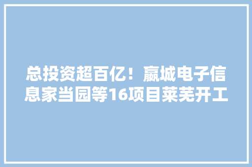 总投资超百亿！嬴城电子信息家当园等16项目莱芜开工