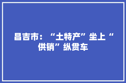 昌吉市：“土特产”坐上“供销”纵贯车 昌吉市：“土特产”坐上“供销”纵贯车 智能家居