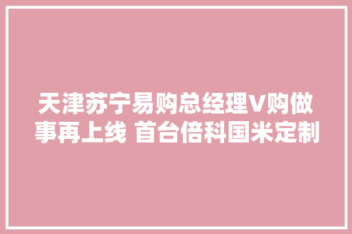 天津苏宁易购总经理V购做事再上线 首台倍科国米定制版冰箱售出