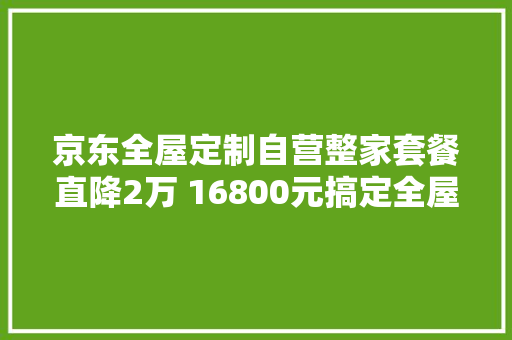 京东全屋定制自营整家套餐直降2万 16800元搞定全屋理想家