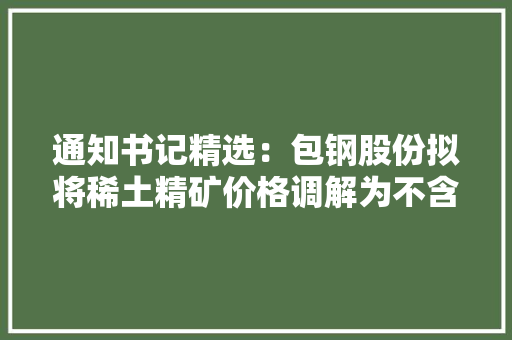 通知书记精选：包钢股份拟将稀土精矿价格调解为不含税35313元/吨晶澳科技拟115.47亿元投建公司一体化产能