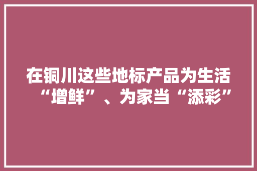 在铜川这些地标产品为生活“增鲜”、为家当“添彩”