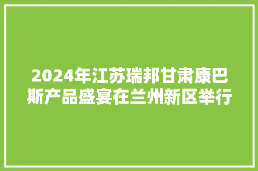 2024年江苏瑞邦甘肃康巴斯产品盛宴在兰州新区举行 2024年江苏瑞邦甘肃康巴斯产品盛宴在兰州新区举行 智能科技