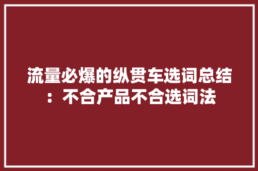 流量必爆的纵贯车选词总结：不合产品不合选词法 流量必爆的纵贯车选词总结：不合产品不合选词法 互联通信