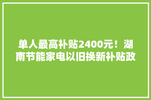 单人最高补贴2400元！湖南节能家电以旧换新补贴政策出炉 单人最高补贴2400元！湖南节能家电以旧换新补贴政策出炉 人工智能