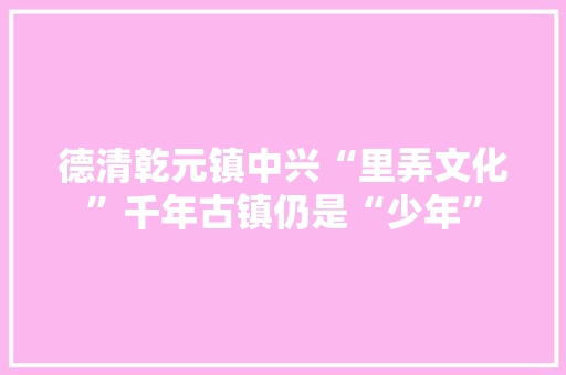 德清乾元镇中兴“里弄文化”千年古镇仍是“少年”