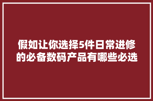 假如让你选择5件日常进修的必备数码产品有哪些必选品？