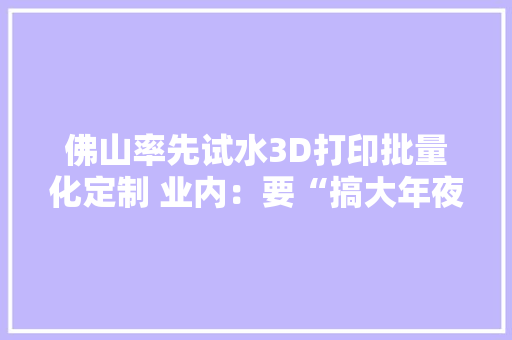 佛山率先试水3D打印批量化定制 业内：要“搞大年夜事”需三方面打破