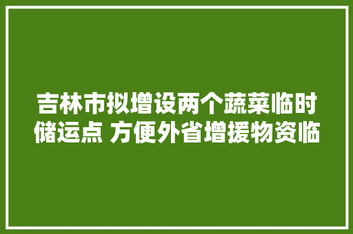 吉林市拟增设两个蔬菜临时储运点 方便外省增援物资临时储运和配送投放