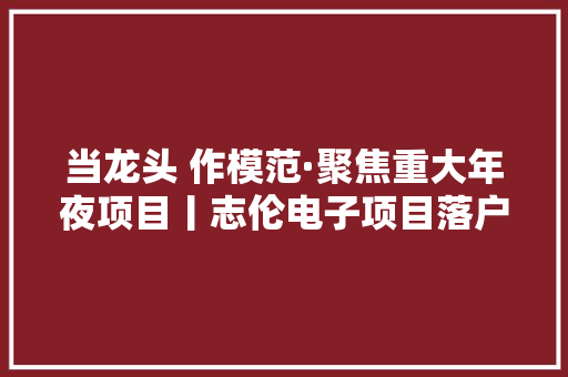 当龙头 作模范·聚焦重大年夜项目丨志伦电子项目落户淮安区