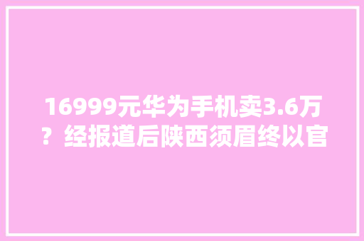 16999元华为手机卖3.6万？经报道后陕西须眉终以官网价格拿到货