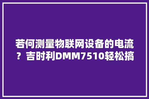 若何测量物联网设备的电流？吉时利DMM7510轻松搞定