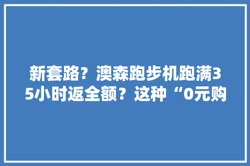 新套路？澳森跑步机跑满35小时返全额？这种“0元购”上当的人可不少 新套路？澳森跑步机跑满35小时返全额？这种“0元购”上当的人可不少 互联通信