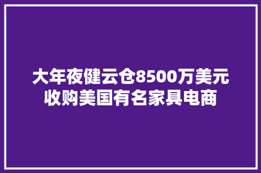 大年夜健云仓8500万美元收购美国有名家具电商 大年夜健云仓8500万美元收购美国有名家具电商 人工智能