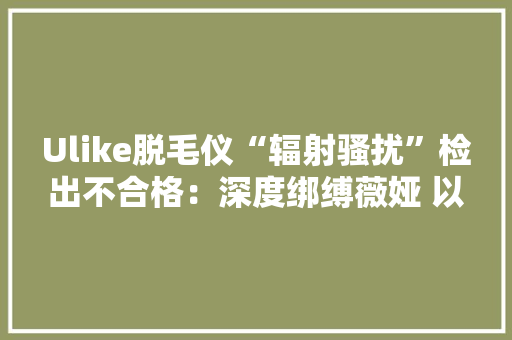 Ulike脱毛仪“辐射骚扰”检出不合格：深度绑缚薇娅 以返现引导用户刷五星好评
