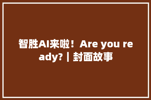 智胜AI来啦！Are you ready?｜封面故事 智胜AI来啦！Are you ready?｜封面故事 人工智能